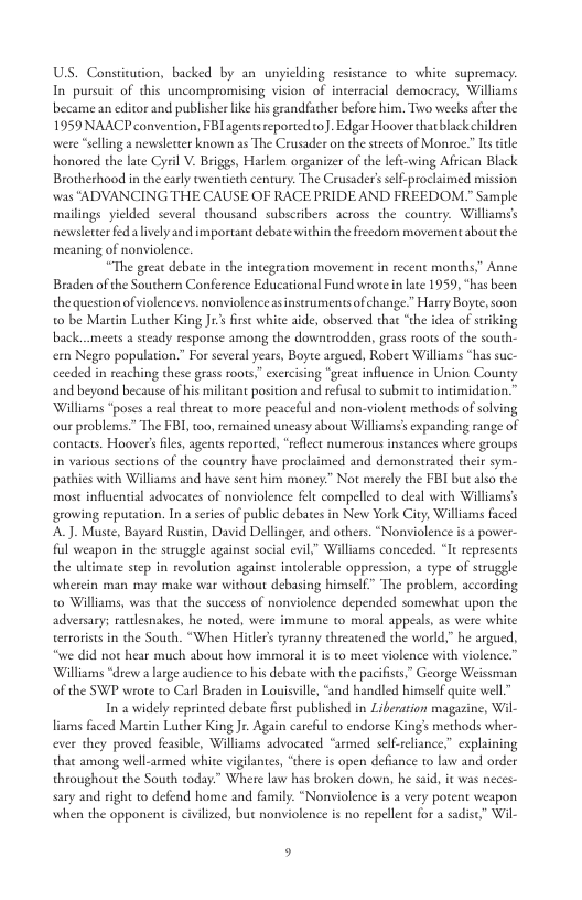 USS. Constitution, backed by an unyielding resistance 1o white supremacy. In pursuit of this uncompromising vision of interracial democracy, Williams became an editor and publisher like his grandfacher before him. Tiwo weeks afier the 1959 NAACP convention, FBIagents reported o). Edgar Hoover thatblack children were “slling a newslettr known as The Crusader on the sreets of Monroe.” I title honored the late Cyril V. Briggs, Harlem organizer of the lefi-wing African Bla Brotherhood in the caly twentieth century. The Crusader’ self-prochimed mission was "ADVANCING THE CAUSE OF RACE PRIDE AND FREEDOM.” Sample mailings yielded several thousand subscribers across the country. Williams’s newsletter fed lively and importanc debate within the freedom movement about the meaning of nonviolence. “The greac debate n the integration movement in recent months,” Anne Braden of the Southern Conference Educational Fund wrote n lae 1959, “has been the questionof violence vs. nonviolence as instruments of change.” Harry Boyte, soon o be Marcin Luther King J1’s first white aide, observed that “the idea of sriking back..meets 2 steady response among the downtrodden, grass roots of the south- e Negro population.” For several years, Boyee argued, Robere Williams “has suc- ceeded in reaching these grass oots,” exrcising “great influence in Union County and beyond because of his milicant position and refusal o submit to intimidation.” ‘Williams “poses a real threat to more peaceful and non-violent methods of solving ‘our problems.” The FBI, too, remained uncasy about Wiliams’s expanding range of contacts. Hoover’s fle, agents reported, “rflect numerous instances where groups in various sections of the country have proclaimed and demonstrated their sym- pathies with Williams and have sent him money.” Not merely the FBI but also the most influential advocates of nonviolence flt compelled to deal with Williams’s growing reputation. In a series of public debates in New York City, Williams faced A.J. Muste, Bayard Rustin, David Dellinger, and others. “Nonviolence i a pover- ful weapon in the struggle against social evil,” Williams conceded. “It represents the ultimate step in revolution against incolerable oppression, a type of struggle wherein man may make war without debasing himself” The problem, according to Williams, was that the success of nonviolence depended somewhat upon the adversary; rautlesnakes, he noted, were immune to moral appeals, as were white terrorists in the South. “When Hitler’s tyranny threatened the world,” he argued, “we did not hear much about how immoral it is to meet violence with violence.” ‘Williams “drew a arge audience to his debate wih the pacifises,” George Weissman of the SWP wrote to Carl Braden in Louisville, “and handled himself quite well” In 2 widely reprinted debate first published in Liberation magazine, Wil Hiams faced Martin Luther King . Agtin careful o endorse King’s methods wher- ever they proved feasible, Williams advocated “armed self-reliance” explaining that among well-armed white vigilante, “there s open defiance to law and order throughout the South today.” Where law has broken down, he sad, it was neces- sary and right o defend home and family. “Nonviolence is a very potent weapon when the opponent is civilzed, but nonviolence s no repellent for a sadis,” Wil- 9